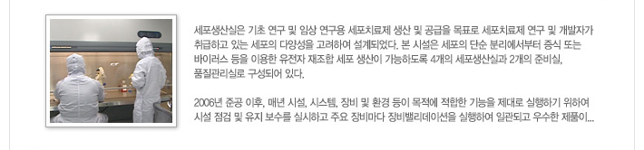 [가톨릭세포치료사업단 세포생산실 소개]세포생산실은 기초 연구 및 임상 연구용 세포치료제 생산 및 공급을 목표로 세포치료제 연구 및 개발자가 취급하고 있는 세포의 다양성을 고려하여 설계되었다. 본 시설은 세포의 단순 분리에서부터 증식 또는 바이러스 등을 이용한 유전자 재조합 세포 생산이 가능하도록 4개의 세포생산실과 2개의 준비실, 품질관리실로 구성되어 있다.
            2006년 준공 이후, 매년 시설, 시스템, 장비 및 환경 등이 목적에 적합한 기능을 제대로 실행하기 위하여 시설 점검 및 유지 보수를 실시하고 주요 장비마다 장비밸리데이션을 실행하여 일관되고 우수한 제품이... / 자세히보기