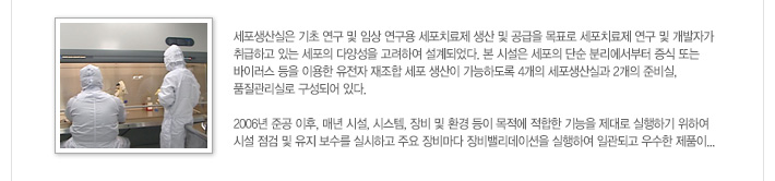 [가톨릭세포치료사업단 세포생산실 소개]세포생산실은 기초 연구 및 임상 연구용 세포치료제 생산 및 공급을 목표로 세포치료제 연구 및 개발자가 취급하고 있는 세포의 다양성을 고려하여 설계되었다. 본 시설은 세포의 단순 분리에서부터 증식 또는 바이러스 등을 이용한 유전자 재조합 세포 생산이 가능하도록 4개의 세포생산실과 2개의 준비실, 품질관리실로 구성되어 있다. 
2006년 준공 이후, 매년 시설, 시스템, 장비 및 환경 등이 목적에 적합한 기능을 제대로 실행하기 위하여 시설 점검 및 유지 보수를 실시하고 주요 장비마다 장비밸리데이션을 실행하여 일관되고 우수한 제품이... / 자세히보기